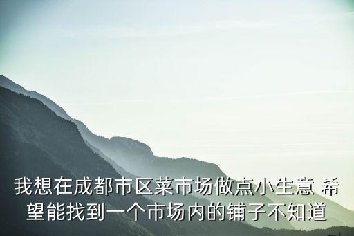 成都市門市買賣，我想在成都市區菜市場做點小生意 希望能找到一個市場內的鋪子不知道