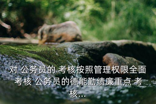 對(duì) 公務(wù)員的 考核按照管理權(quán)限全面 考核 公務(wù)員的德能勤績(jī)廉重點(diǎn) 考核...