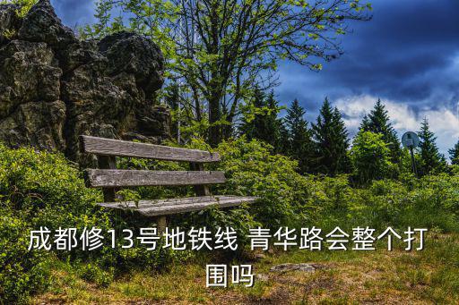 成都修13號地鐵線 青華路會整個打圍嗎
