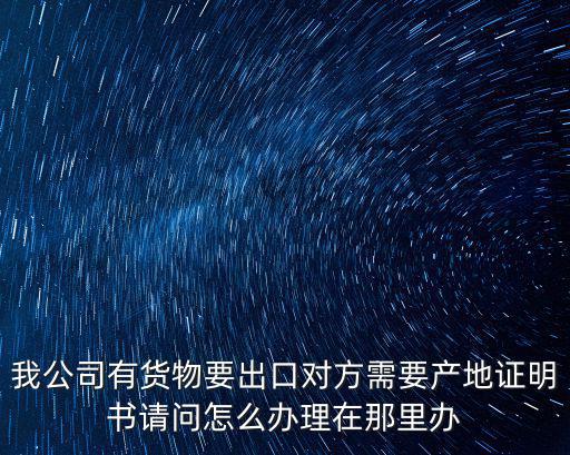 我公司有貨物要出口對方需要產地證明書請問怎么辦理在那里辦