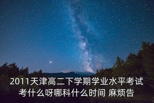 2011天津高二下學(xué)期學(xué)業(yè)水平考試考什么呀哪科什么時(shí)間 麻煩告