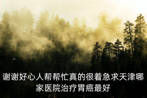 謝謝好心人幫幫忙真的很著急求天津哪家醫院治療胃癌最好