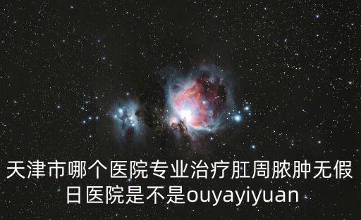 天津市哪個醫院專業治療肛周膿腫無假日醫院是不是ouyayiyuan
