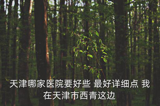 天津哪家醫院要好些 最好詳細點 我在天津市西青這邊