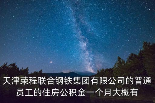 天津市聯合鋼鐵有限公司待遇，天津榮程聯合鋼鐵集團有限公司的普通員工的住房公積金一個月大概有