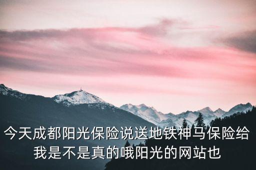 今天成都陽光保險說送地鐵神馬保險給我是不是真的哦陽光的網(wǎng)站也