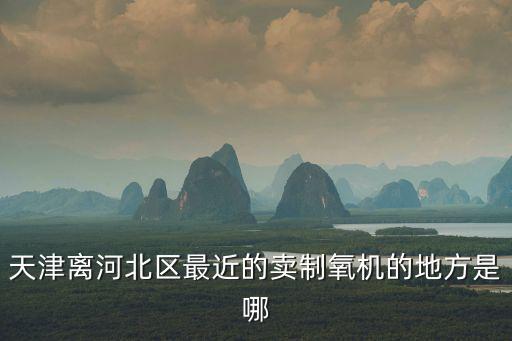 天津離河北區最近的賣制氧機的地方是哪
