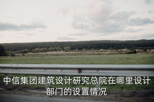 中信集團建筑設計研究總院在哪里設計部門的設置情況