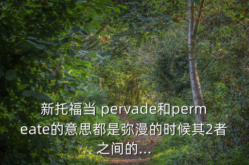新托福當 pervade和permeate的意思都是彌漫的時候其2者之間的...