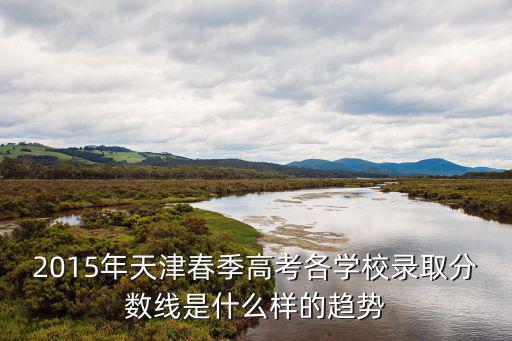 2015天津市高考一分一檔，2015年天津春季高考各學校錄取分數線是什么樣的趨勢