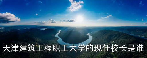 天津市建筑工程職工大學地址，天津建筑工程職工大學的現任校長是誰