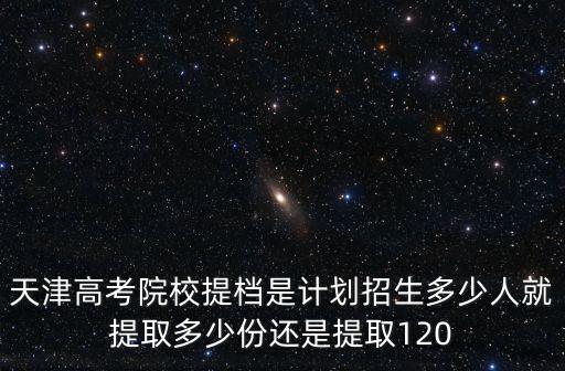 天津高考院校提檔是計劃招生多少人就提取多少份還是提取120