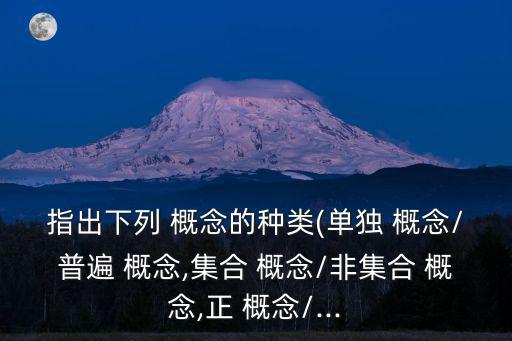 指出下列 概念的種類(lèi)(單獨(dú) 概念/普遍 概念,集合 概念/非集合 概念,正 概念/...