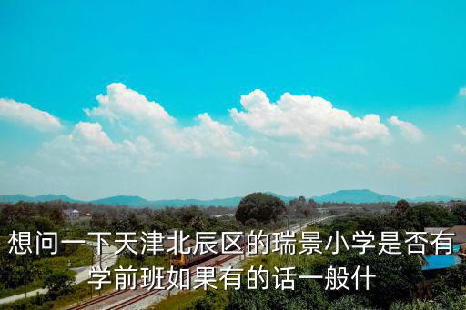 想問一下天津北辰區的瑞景小學是否有學前班如果有的話一般什