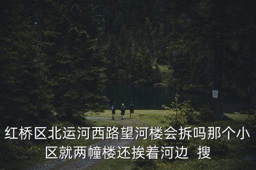 紅橋區北運河西路望河樓會拆嗎那個小區就兩幢樓還挨著河邊  搜