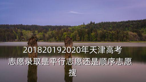 201820192020年天津高考志愿錄取是平行志愿還是順序志愿  搜