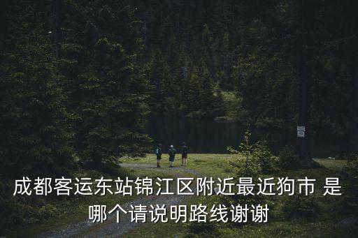 成都客運(yùn)東站錦江區(qū)附近最近狗市 是哪個(gè)請說明路線謝謝
