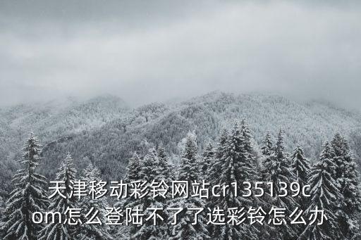天津移動彩鈴網站cr135139com怎么登陸不了了選彩鈴怎么辦