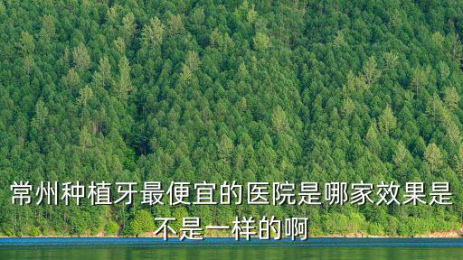 常州種植牙最便宜的醫院是哪家效果是不是一樣的啊