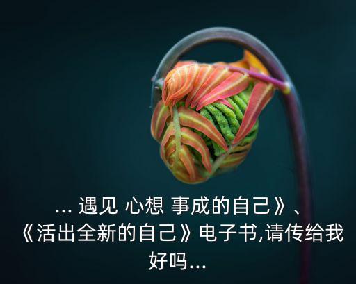 ... 遇見 心想 事成的自己》、《活出全新的自己》電子書,請傳給我好嗎...