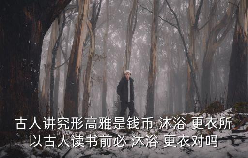 古人講究形高雅是錢幣 沐浴 更衣所以古人讀書前必 沐浴 更衣對嗎