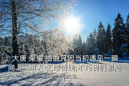  大唐 榮耀 插曲只因當初遇見一瞬間……想去牽,感情線,不巧我們都淪陷...