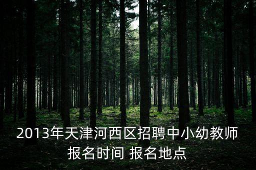 2013年天津河西區招聘中小幼教師報名時間 報名地點