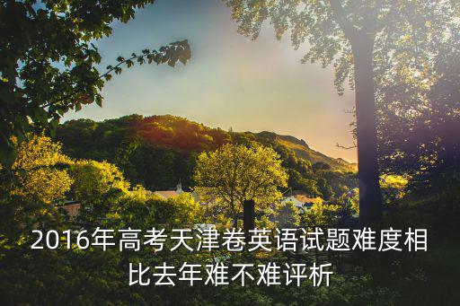 2016年高考天津卷英語試題難度相比去年難不難評析