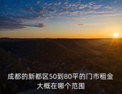 成都市新都區新繁鎮門面價格，成都的新都區50到80平的門市租金大概在哪個范圍