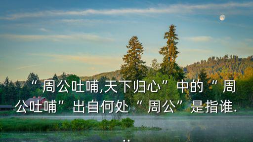 “ 周公吐哺,天下歸心”中的“ 周公吐哺”出自何處“ 周公”是指誰...