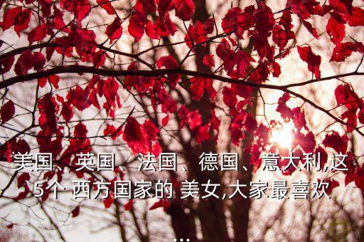 美國、英國、法國、德國、意大利,這5個(gè) 西方國家的 美女,大家最喜歡...
