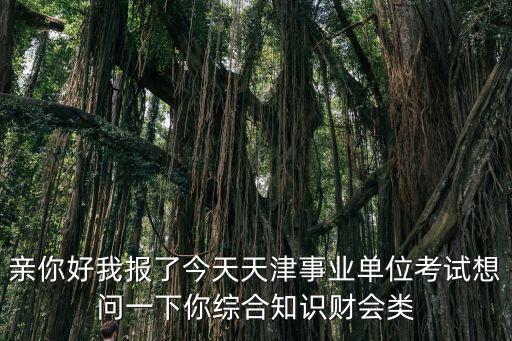親你好我報了今天天津事業單位考試想問一下你綜合知識財會類