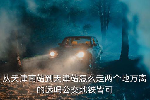 從天津南站到天津站怎么走兩個地方離的遠嗎公交地鐵皆可