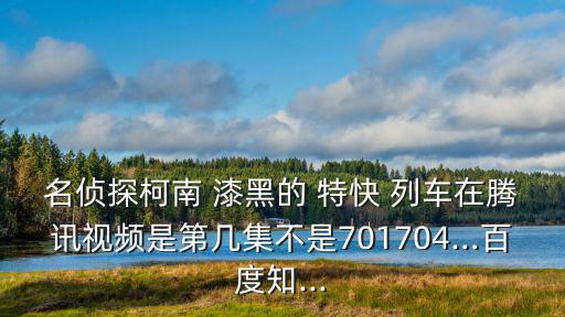 名偵探柯南 漆黑的 特快 列車在騰訊視頻是第幾集不是701704…百度知...