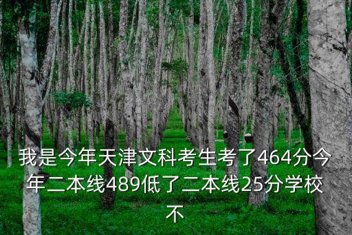 我是今年天津文科考生考了464分今年二本線489低了二本線25分學校不