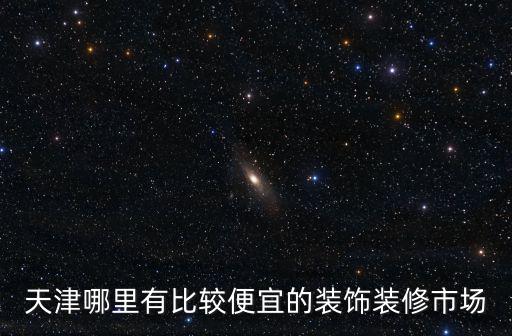 天津哪里有比較便宜的裝飾裝修市場