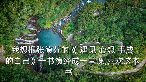 我想把張德芬的《 遇見 心想 事成的自己》一書演繹成一堂課,喜歡這本書...
