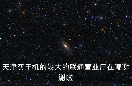 天津買手機的較大的聯(lián)通營業(yè)廳在哪謝謝啦
