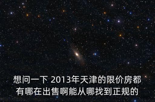 想問一下 2013年天津的限價房都有哪在出售啊能從哪找到正規(guī)的