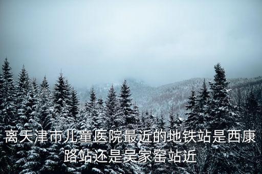 離天津市兒童醫(yī)院最近的地鐵站是西康路站還是吳家窯站近