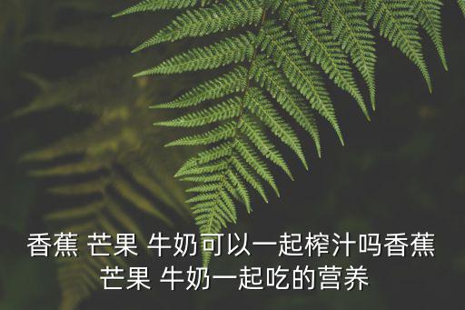 香蕉 芒果 牛奶可以一起榨汁嗎香蕉 芒果 牛奶一起吃的營養