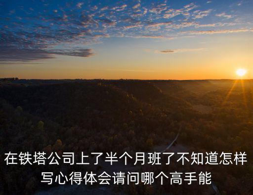 在鐵塔公司上了半個月班了不知道怎樣寫心得體會請問哪個高手能