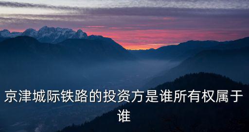 京津城際鐵路的投資方是誰所有權屬于誰
