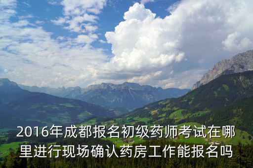 2016年成都報名初級藥師考試在哪里進行現(xiàn)場確認藥房工作能報名嗎