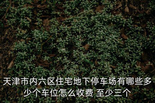 天津市內(nèi)六區(qū)住宅地下停車場(chǎng)有哪些多少個(gè)車位怎么收費(fèi) 至少三個(gè)
