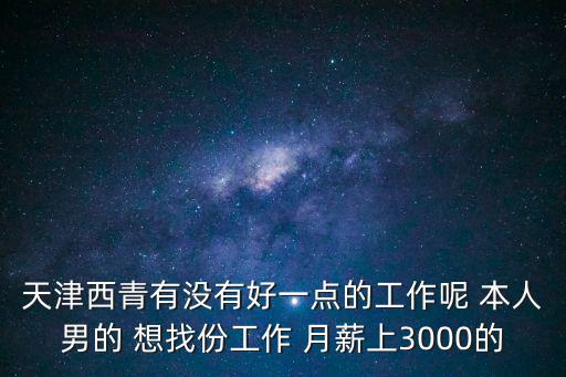 天津西青有沒有好一點的工作呢 本人男的 想找份工作 月薪上3000的