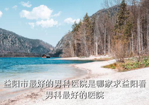 益陽市最好的男科醫(yī)院是哪家求益陽看男科最好的醫(yī)院