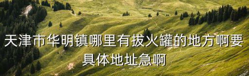 天津市華明鎮(zhèn)哪里有拔火罐的地方啊要具體地址急啊