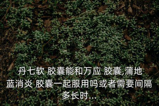 丹七軟膠囊,三種中藥一起服用不建議同時(shí)進(jìn)行