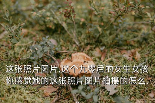 這張照片圖片,這個(gè)九零后的女生女孩你感覺她的這張照片圖片拍攝的怎么...